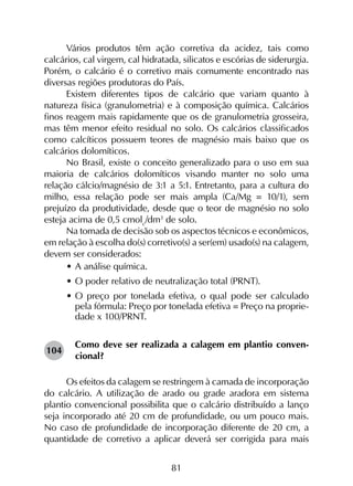 81
Vários produtos têm ação corretiva da acidez, tais como
calcários, cal virgem, cal hidratada, silicatos e escórias de siderurgia.
Porém, o calcário é o corretivo mais comumente encontrado nas
diversas regiões produtoras do País.
Existem diferentes tipos de calcário que variam quanto à
natureza física (granulometria) e à composição química. Calcários
finos reagem mais rapidamente que os de granulometria grosseira,
mas têm menor efeito residual no solo. Os calcários classificados
como calcíticos possuem teores de magnésio mais baixo que os
calcários dolomíticos.
No Brasil, existe o conceito generalizado para o uso em sua
maioria de calcários dolomíticos visando manter no solo uma
relação cálcio/magnésio de 3:1 a 5:1. Entretanto, para a cultura do
milho, essa relação pode ser mais ampla (Ca/Mg = 10/1), sem
prejuízo da produtividade, desde que o teor de magnésio no solo
esteja acima de 0,5 cmolc
/dm3
de solo.
Na tomada de decisão sob os aspectos técnicos e econômicos,
em relação à escolha do(s) corretivo(s) a ser(em) usado(s) na calagem,
devem ser considerados:
•	A análise química.
•	O poder relativo de neutralização total (PRNT).
•	O preço por tonelada efetiva, o qual pode ser calculado
pela fórmula: Preço por tonelada efetiva = Preço na proprie-
dade x 100/PRNT.
Como deve ser realizada a calagem em plantio conven-
cional?
Os efeitos da calagem se restringem à camada de incorporação
do calcário. A utilização de arado ou grade aradora em sistema
plantio convencional possibilita que o calcário distribuído a lanço
seja incorporado até 20 cm de profundidade, ou um pouco mais.
No caso de profundidade de incorporação diferente de 20 cm, a
quantidade de corretivo a aplicar deverá ser corrigida para mais
104
 