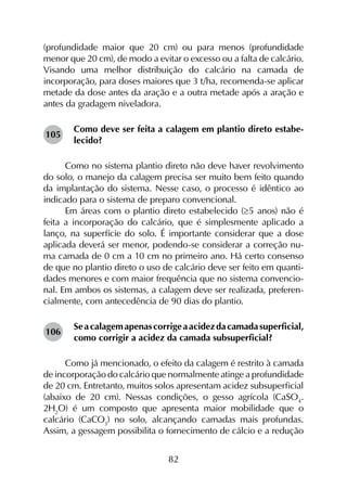 82
(profundidade maior que 20 cm) ou para menos (profundidade
menor que 20 cm), de modo a evitar o excesso ou a falta de calcário.
Visando uma melhor distribuição do calcário na camada de
incorporação, para doses maiores que 3 t/ha, recomenda-se aplicar
metade da dose antes da aração e a outra metade após a aração e
antes da gradagem niveladora.
Como deve ser feita a calagem em plantio direto estabe-
lecido?
Como no sistema plantio direto não deve haver revolvimento
do solo, o manejo da calagem precisa ser muito bem feito quando
da implantação do sistema. Nesse caso, o processo é idêntico ao
indicado para o sistema de preparo convencional.
Em áreas com o plantio direto estabelecido (≥5 anos) não é
feita a incorporação do calcário, que é simplesmente aplicado a
lanço, na superfície do solo. É importante considerar que a dose
aplicada deverá ser menor, podendo-se considerar a correção nu-
ma camada de 0 cm a 10 cm no primeiro ano. Há certo consenso
de que no plantio direto o uso de calcário deve ser feito em quanti-
dades menores e com maior frequência que no sistema convencio-
nal. Em ambos os sistemas, a calagem deve ser realizada, preferen-
cialmente, com antecedência de 90 dias do plantio.
Seacalagemapenascorrigeaacidezdacamadasuperficial,
como corrigir a acidez da camada subsuperficial?
Como já mencionado, o efeito da calagem é restrito à camada
de incorporação do calcário que normalmente atinge a profundidade
de 20 cm. Entretanto, muitos solos apresentam acidez subsuperficial
(abaixo de 20 cm). Nessas condições, o gesso agrícola (CaSO4
.
2H2
O) é um composto que apresenta maior mobilidade que o
calcário (CaCO3
) no solo, alcançando camadas mais profundas.
Assim, a gessagem possibilita o fornecimento de cálcio e a redução
105
106
 