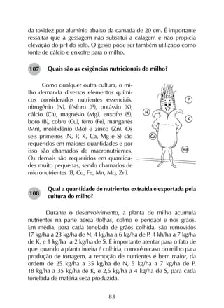 83
da toxidez por alumínio abaixo da camada de 20 cm. É importante
ressaltar que a gessagem não substitui a calagem e não propicia
elevação do pH do solo. O gesso pode ser também utilizado como
fonte de cálcio e enxofre para o milho.
Quais são as exigências nutricionais do milho?
Como qualquer outra cultura, o mi-
lho demanda diversos elementos quími-
cos considerados nutrientes essenciais:
nitrogênio (N), fósforo (P), potássio (K),
cálcio (Ca), magnésio (Mg), enxofre (S),
boro (B), cobre (Cu), ferro (Fe), manganês
(Mn), molibdênio (Mo) e zinco (Zn). Os
seis primeiros (N, P, K, Ca, Mg e S) são
requeridos em maiores quantidades e por
isso são chamados de macronutrientes.
Os demais são requeridos em quantida-
des muito pequenas, sendo chamados de
micronutrientes (B, Cu, Fe, Mn, Mo, Zn).
Qual a quantidade de nutrientes extraída e exportada pela
cultura do milho?
	Durante o desenvolvimento, a planta de milho acumula
nutrientes na parte aérea (folhas, colmo e pendão) e nos grãos.
Em média, para cada tonelada de grãos colhida, são removidos
17 kg/ha a 23 kg/ha de N, 4 kg/ha a 6 kg/ha de P, 4 kh/ha a 7 kg/ha
de K, e 1 kg/ha a 2 kg/ha de S. É importante atentar para o fato de
que, quando a planta inteira é colhida, como é o caso do milho para
produção de forragem, a remoção de nutrientes é bem maior, da
ordem de 25 kg/ha a 35 kg/ha de N, 5 kg/ha a 7 kg/ha de P,
18 kg/ha a 35 kg/ha de K, e 2,5 kg/ha a 4 kg/ha de S, para cada
tonelada de matéria seca produzida.
108
107
 