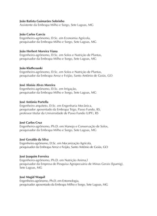 João Batista Guimarães Sobrinho
Assistente da Embrapa Milho e Sorgo, Sete Lagoas, MG
João Carlos Garcia
Engenheiro-agrônomo, D.Sc. em Economia Agrícola,
pesquisador da Embrapa Milho e Sorgo, Sete Lagoas, MG
João Herbert Moreira Viana
Engenheiro-agrônomo, D.Sc. em Solos e Nutrição de Plantas,
pesquisador da Embrapa Milho e Sorgo, Sete Lagoas, MG
João Kluthcouski
Engenheiro-agrônomo, D.Sc. em Solos e Nutrição de Plantas,
pesquisador da Embrapa Arroz e Feijão, Santo Antônio de Goiás, GO
José Aloísio Alves Moreira
Engenheiro-agrônomo, D.Sc. em Irrigação,
pesquisador da Embrapa Milho e Sorgo, Sete Lagoas, MG
José Antônio Portella
Engenheiro arquiteto, D.Sc. em Engenharia Mecânica,
pesquisador aposentado da Embrapa Trigo, Passo Fundo, RS,
professor titular da Universidade de Passo Fundo (UPF), RS
José Carlos Cruz
Engenheiro-agrônomo, Ph.D. em Manejo e Conservação de Solos,
pesquisador da Embrapa Milho e Sorgo, Sete Lagoas, MG
José Geraldo da Silva
Engenheiro-agrônomo, D.Sc. em Mecanização Agrícola,
pesquisador da Embrapa Arroz e Feijão, Santo Antônio de Goiás, GO
José Joaquim Ferreira
Engenheiro-agrônomo, Ph.D. em Nutrição Anima,l
pesquisador da Empresa de Pesquisa Agropecuária de Minas Gerais (Epamig),
Sete Lagoas, MG
José Magid Waquil
Engenheiro-agrônomo, Ph.D. em Entomologia,
pesquisador aposentado da Embrapa Milho e Sorgo, Sete Lagoas, MG
 