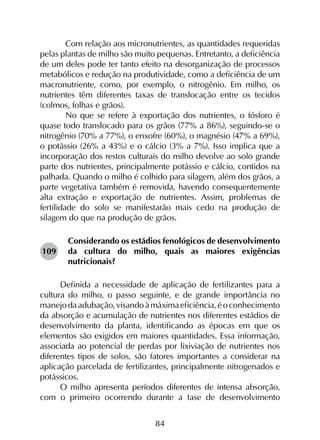84
	 Com relação aos micronutrientes, as quantidades requeridas
pelas plantas de milho são muito pequenas. Entretanto, a deficiência
de um deles pode ter tanto efeito na desorganização de processos
metabólicos e redução na produtividade, como a defi­ciência de um
macronutriente, como, por exemplo, o nitrogênio. Em milho, os
nutrientes têm diferentes taxas de translocação entre os tecidos
(colmos, folhas e grãos).
	 No que se refere à exportação dos nutrientes, o fósforo é
quase todo translocado para os grãos (77% a 86%), seguindo-se o
nitrogênio (70% a 77%), o enxofre (60%), o magnésio (47% a 69%),
o potássio (26% a 43%) e o cálcio (3% a 7%). Isso implica que a
incorporação dos restos culturais do milho devolve ao solo grande
parte dos nutrientes, principalmente potássio e cálcio, contidos na
palhada. Quando o milho é colhido para silagem, além dos grãos, a
parte vegetativa também é removida, havendo consequentemente
alta extração e exportação de nutrientes. Assim, problemas de
fertilidade do solo se manifestarão mais cedo na produção de
silagem do que na produção de grãos.
Considerando os estádios fenológicos de desenvolvimento
da cultura do milho, quais as maiores exigências
nutricionais?
Definida a necessidade de aplicação de fertilizantes para a
cultura do milho, o passo seguinte, e de grande importância no
manejodaadubação,visandoàmáximaeficiência,éoconhecimento
da absorção e acumulação de nutrientes nos diferentes estádios de
desenvolvimento da planta, identificando as épocas em que os
elementos são exigidos em maiores quantidades. Essa informação,
associada ao potencial de perdas por lixiviação de nutrientes nos
diferentes tipos de solos, são fatores importantes a considerar na
aplicação parcelada de fertilizantes, principalmente nitrogenados e
potássicos.
O milho apresenta períodos diferentes de intensa absorção,
com o primeiro ocorrendo durante a fase de desenvolvimento
109
 