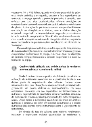 85
vegetativo, V4 a V12 folhas, quando o número potencial de grãos
está sendo definido; e o segundo, durante a fase reprodutiva ou
formação da espiga, quando o potencial produtivo é atingido. Isso
enfatiza que, para altas produtividades, mínimas condições de
estressesdevemocorrerdurantetodososestádiosdedesenvolvimento
da planta. A absorção de potássio apresenta um padrão diferente
em relação ao nitrogênio e ao fósforo, com a máxima absorção
ocorrendo no período de desenvolvimento vegetativo, com elevada
taxa de acúmulo nos primeiros 30 a 40 dias de desenvolvimento,
com taxa de absorção superior ao de nitrogênio e fósforo, sugerindo
maior necessidade de potássio na fase inicial como um elemento de
“arranque’.
Para o nitrogênio e o fósforo, o milho apresenta dois períodos
de máxima absorção durante as fases de desenvolvimento vegetativo
e reprodutivo ou formação da espiga, e menores taxas de absorção
no período compreendido entre a emissão do pendão e o início da
formação da espiga.
Qual o critério utilizado para definir as dose de nutrientes
a serem aplicadas na cultura do milho?
	 Ainda é muito comum a prática de definição das doses de
aplicação de fertilizantes com base em experiências locais ou em
dados gerais de requerimento das culturas. Embora sejam
informações úteis para obtenção de níveis médios de produtividade,
geralmente são pouco efetivas ou antieconômicas. Os solos
apresentam diferenças em sua capacidade de fornecimento de
nutrientes, dependendo da quantidade de reservas totais, dinâmica
de mobilização e fixação e da disponibilidade dos nutrientes para as
raízes, Desse modo, é necessário quantificar, por meio de análises
químicas, o potencial dos solos em fornecer os nutrientes e o estado
nutricional das plantas como instrumentos para o uso eficiente de
fertilizantes.
	 Em virtude do fato de culturas com maiores rendimentos
extraírem e exportarem maiores quantidades de nutrientes e,
110
 
