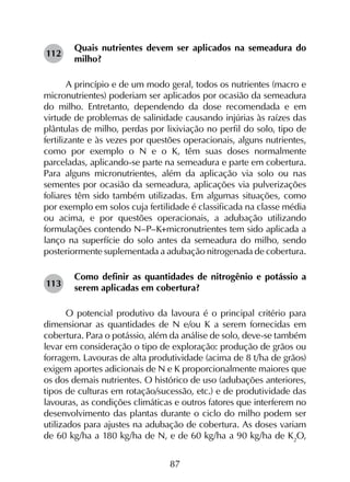 87
Quais nutrientes devem ser aplicados na semeadura do
milho?
A princípio e de um modo geral, todos os nutrientes (macro e
micronutrientes) poderiam ser aplicados por ocasião da semeadura
do milho. Entretanto, dependendo da dose recomendada e em
virtude de problemas de salinidade causando injúrias às raízes das
plântulas de milho, perdas por lixiviação no perfil do solo, tipo de
fertilizante e às vezes por questões operacionais, alguns nutrientes,
como por exemplo o N e o K, têm suas doses normalmente
parceladas, aplicando-se parte na semeadura e parte em cobertura.
Para alguns micronutrientes, além da aplicação via solo ou nas
sementes por ocasião da semeadura, aplicações via pulverizações
foliares têm sido também utilizadas. Em algumas situações, como
por exemplo em solos cuja fertilidade é classificada na classe média
ou acima, e por questões operacionais, a adubação utilizando
formulações contendo N–P–K+micronutrientes tem sido aplicada a
lanço na superfície do solo antes da semeadura do milho, sendo
posteriormente suplementada a adubação nitrogenada de cobertura.
Como definir as quantidades de nitrogênio e potássio a
serem aplicadas em cobertura?
O potencial produtivo da lavoura é o principal critério para
dimensionar as quantidades de N e/ou K a serem fornecidas em
cobertura. Para o potássio, além da análise de solo, deve-se também
levar em consideração o tipo de exploração: produção de grãos ou
forragem. Lavouras de alta produtividade (acima de 8 t/ha de grãos)
exigem aportes adicionais de N e K proporcionalmente maiores que
os dos demais nutrientes. O histórico de uso (adubações anteriores,
tipos de culturas em rotação/sucessão, etc.) e de produtividade das
lavouras, as condições climáticas e outros fatores que interferem no
desenvolvimento das plantas durante o ciclo do milho podem ser
utilizados para ajustes na adubação de cobertura. As doses variam
de 60 kg/ha a 180 kg/ha de N, e de 60 kg/ha a 90 kg/ha de K2
O,
112
113
 