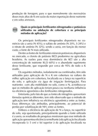 89
produção de forragem, para o que normalmente são necessárias
doses mais altas de K em razão da maior exportação desse nutriente
e em solos arenosos.
Quais os principais fertilizantes nitrogenados e potássicos
utilizados na adubação de cobertura e os principais
métodos de aplicação?
Os principais fertilizantes nitrogenados disponíveis no co­
mércio são a ureia (N 45%), o sulfato de amônio (N 20%, S 24%) e
o nitrato de amônio (N 32%), sendo a ureia, em função do menor
custo, a fonte de N mais utilizada.
Dentreasfontesde fertilizantesmineraispotássicos,disponíveis
no mercado, o cloreto de potássio (KCl) predomina na agricultura
brasileira. As razões para essa dominância do KCl são a alta
concentração de nutriente (K2
O 60%) e o abundante suprimento
desse fertilizante, que responde por cerca de 95% de todo o K
usado.
Os seguintes métodos, isoladamente ou combinados, têm sido
utilizados para aplicação de N e K em cobertura na cultura do
milho: aplicação em cobertura, localizada ou a lanço na superfície
do solo, e aplicação via água de irrigação (fertirrigação). Para
nutrientes com alta mobilidade no solo, como o N, acreditava-se
que os métodos de aplicação teriam pouca ou nenhuma influência
na eficiência agronômica dos fertilizantes nitrogenados.
Entretanto, pelo fato de que as fontes de nitrogênio apresentam
fórmulas químicas diferentes, tem sido observado que o método de
aplicação tem influência na eficiência agronômica entre as fontes.
Essas diferenças são atribuídas, principalmente, ao potencial de
perdas por volatilização de NH3
entre as fontes.
Embora a eficiência da aplicação de N a lanço, na superfície
do solo, seja questionada, principalmente quando a fonte utilizada
é a ureia, os resultados de pesquisas mostraram que esse método de
aplicaçãoapresentoueficiênciasemelhanteàdaaplicaçãolocalizada
incorporada (± 5 cm) e foi superior à da aplicação localizada na
115
 