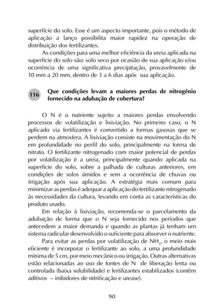 90
superfície do solo. Esse é um aspecto importante, pois o método de
aplicação a lanço possibilita maior rapidez na operação de
distribuição dos fertilizantes.
As condições para uma melhor eficiência da ureia aplicada na
superfície do solo são: solo seco por ocasião de sua aplicação e/ou
ocorrência de uma significativa precipitação, provavelmente de
10 mm a 20 mm, dentro de 3 a 6 dias após sua aplicação.
Que condições levam a maiores perdas de nitrogênio
fornecido na adubação de cobertura?
O N é o nutriente sujeito a maiores perdas envolvendo
processos de volatilização e lixiviação. No primeiro caso, o N
aplicado via fertilizantes é convertido a formas gasosas que se
perdem na atmosfera. A lixiviação consiste na movimentação do N
em profundidade no perfil do solo, principalmente na forma de
nitrato. O fertilizante nitrogenado com maior potencial de perdas
por volatilização é a ureia, principalmente quando aplicada na
superfície do solo, sobre a palhada de culturas anteriores, em
condições de solos úmidos e sem a ocorrência de chuvas ou
irrigação após sua aplicação. A estratégia mais comum para
minimizar as perdas é adequar a aplicação do fertilizante nitrogenado
às necessidades da cultura, levando em conta as características do
produto usado.
Em relação à lixiviação, recomenda-se o parcelamento da
adubação de forma que o N seja fornecido nos períodos que
antecedem a maior demanda e quando as plantas já tenham um
sistema radicular desenvolvido o suficiente para absorver o nutriente.
Para evitar as perdas por volatilização de NH3
, o meio mais
eficiente é incorporar o fertilizante ao solo, a uma profundidade
mínima de 5 cm, por meio mecânico ou irrigação. Outras alternativas
estão relacionadas ao uso de fontes de N de liberação lenta ou
controlada (baixa solubilidade) e fertilizantes estabilizados (contêm
aditivos – inibidores de nitrificação e urease).
116
 
