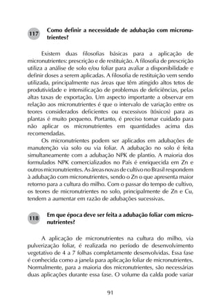 91
Como definir a necessidade de adubação com micronu-
trientes?
Existem duas filosofias básicas para a aplicação de
micronutrientes: prescrição e de restituição. A filosofia de prescrição
utiliza a análise de solo e/ou foliar para avaliar a disponibilidade e
definir doses a serem aplicadas. A filosofia de restituição vem sendo
utilizada, principalmente nas áreas que têm atingido altos tetos de
produtividade e intensificação de problemas de deficiências, pelas
altas taxas de exportação. Um aspecto importante a observar em
relação aos micronutrientes é que o intervalo de variação entre os
teores considerados deficientes ou excessivos (tóxicos) para as
plantas é muito pequeno. Portanto, é preciso tomar cuidado para
não aplicar os micronutrientes em quantidades acima das
recomendadas.
Os micronutrientes podem ser aplicados em adubações de
manutenção via solo ou via foliar. A adubação no solo é feita
simultaneamente com a adubação NPK de plantio. A maioria dos
formulados NPK comercializados no País é enriquecida em Zn e
outrosmicronutrientes.AsáreasnovasdecultivonoBrasilrespondem
à adubação com micronutrientes, sendo o Zn o que apresenta maior
retorno para a cultura do milho. Com o passar do tempo de cultivo,
os teores de micronutrientes no solo, principalmente de Zn e Cu,
tendem a aumentar em razão de adubações sucessivas.
Em que época deve ser feita a adubação foliar com micro-
nutrientes?
A aplicação de micronutrientes na cultura do milho, via
pulverização foliar, é realizada no período de desenvolvimento
vegetativo de 4 a 7 folhas completamente desenvolvidas. Essa fase
é conhecida como a janela para aplicação foliar de micronutrientes.
Normalmente, para a maioria dos micronutrientes, são necessárias
duas aplicações durante essa fase. O volume da calda pode variar
117
118
 