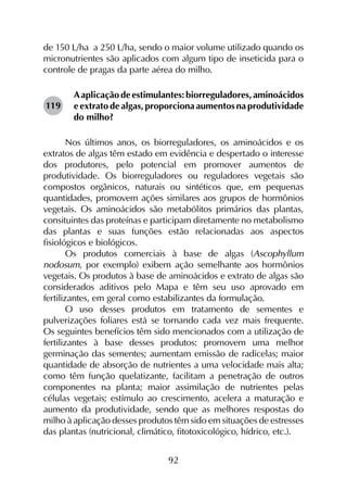 92
de 150 L/ha a 250 L/ha, sendo o maior volume utilizado quando os
micronutrientes são aplicados com algum tipo de inseticida para o
controle de pragas da parte aérea do milho.
Aaplicação de estimulantes: biorreguladores, aminoácidos
e extrato de algas, proporciona aumentos na produtividade
do milho?
Nos últimos anos, os biorreguladores, os aminoácidos e os
extratos de algas têm estado em evidência e despertado o interesse
dos produtores, pelo potencial em promover aumentos de
produtividade. Os biorreguladores ou reguladores vegetais são
compostos orgânicos, naturais ou sintéticos que, em pequenas
quantidades, promovem ações similares aos grupos de hormônios
vegetais. Os aminoácidos são metabólitos primários das plantas,
consituintes das proteínas e participam diretamente no metabolismo
das plantas e suas funções estão relacionadas aos aspectos
fisiológicos e biológicos.
Os produtos comerciais à base de algas (Ascophyllum
nodosum, por exemplo) exibem ação semelhante aos hormônios
vegetais. Os produtos à base de aminoácidos e extrato de algas são
considerados aditivos pelo Mapa e têm seu uso aprovado em
fertilizantes, em geral como estabilizantes da formulação.
O uso desses produtos em tratamento de sementes e
pulverizações foliares está se tornando cada vez mais frequente.
Os seguintes benefícios têm sido mencionados com a utilização de
fertilizantes à base desses produtos: promovem uma melhor
germinação das sementes; aumentam emissão de radicelas; maior
quantidade de absorção de nutrientes a uma velocidade mais alta;
como têm função quelatizante, facilitam a penetração de outros
componentes na planta; maior assimilação de nutrientes pelas
células vegetais; estímulo ao crescimento, acelera a maturação e
aumento da produtividade, sendo que as melhores respostas do
milho à aplicação desses produtos têm sido em situações de estresses
das plantas (nutricional, climático, fitotoxicológico, hídrico, etc.).
119
 