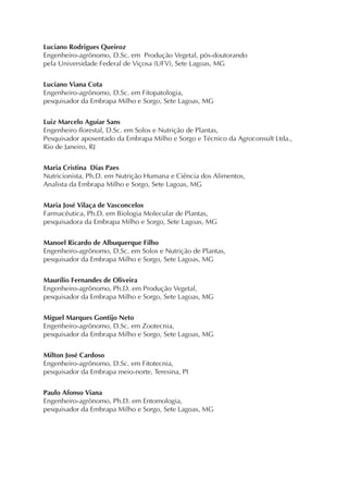 Luciano Rodrigues Queiroz
Engenheiro-agrônomo, D.Sc. em Produção Vegetal, pós-doutorando
pela Universidade Federal de Viçosa (UFV), Sete Lagoas, MG
Luciano Viana Cota
Engenheiro-agrônomo, D.Sc. em Fitopatologia,
pesquisador da Embrapa Milho e Sorgo, Sete Lagoas, MG
Luiz Marcelo Aguiar Sans
Engenheiro florestal, D.Sc. em Solos e Nutrição de Plantas,
Pesquisador aposentado da Embrapa Milho e Sorgo e Técnico da Agroconsult Ltda.,
Rio de Janeiro, RJ
Maria Cristina Dias Paes
Nutricionista, Ph.D. em Nutrição Humana e Ciência dos Alimentos,
Analista da Embrapa Milho e Sorgo, Sete Lagoas, MG
Maria José Vilaça de Vasconcelos
Farmacêutica, Ph.D. em Biologia Molecular de Plantas,
pesquisadora da Embrapa Milho e Sorgo, Sete Lagoas, MG
Manoel Ricardo de Albuquerque Filho
Engenheiro-agrônomo, D.Sc. em Solos e Nutrição de Plantas,
pesquisador da Embrapa Milho e Sorgo, Sete Lagoas, MG
Maurílio Fernandes de Oliveira
Engenheiro-agrônomo, Ph.D. em Produção Vegetal,
pesquisador da Embrapa Milho e Sorgo, Sete Lagoas, MG
Miguel Marques Gontijo Neto
Engenheiro-agrônomo, D.Sc. em Zootecnia,
pesquisador da Embrapa Milho e Sorgo, Sete Lagoas, MG
Milton José Cardoso
Engenheiro-agrônomo, D.Sc. em Fitotecnia,
pesquisador da Embrapa meio-norte, Teresina, PI
Paulo Afonso Viana
Engenheiro-agrônomo, Ph.D. em Entomologia,
pesquisador da Embrapa Milho e Sorgo, Sete Lagoas, MG
 