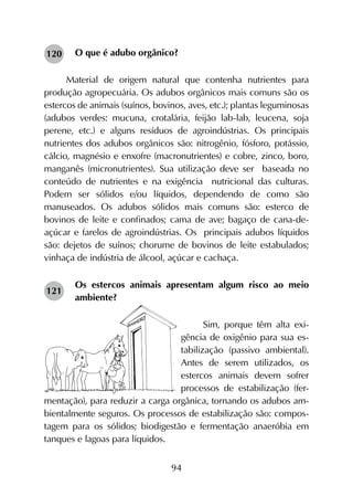 94
O que é adubo orgânico?
Material de origem natural que contenha nutrientes para
produção agropecuária. Os adubos orgânicos mais comuns são os
estercos de animais (suínos, bovinos, aves, etc.); plantas leguminosas
(adubos verdes: mucuna, crotalária, feijão lab-lab, leucena, soja
perene, etc.) e alguns resíduos de agroindústrias. Os principais
nutrientes dos adubos orgânicos são: nitrogênio, fósforo, potássio,
cálcio, magnésio e enxofre (macronutrientes) e cobre, zinco, boro,
manganês (micronutrientes). Sua utilização deve ser baseada no
conteúdo de nutrientes e na exigência nutricional das culturas.
Podem ser sólidos e/ou líquidos, dependendo de como são
manuseados. Os adubos sólidos mais comuns são: esterco de
bovinos de leite e confinados; cama de ave; bagaço de cana-de-
açúcar e farelos de agroindústrias. Os principais adubos líquidos
são: dejetos de suínos; chorume de bovinos de leite estabulados;
vinhaça de indústria de álcool, açúcar e cachaça.
Os estercos animais apresentam algum risco ao meio
ambiente?
Sim, porque têm alta exi-
gência de oxigênio para sua es-
tabilização (passivo ambiental).
Antes de serem utilizados, os
estercos animais devem sofrer
processos de estabilização (fer­
men­tação), para reduzir a carga orgânica, tornando os adubos am-
bientalmente seguros. Os processos de estabilização são: compos-
tagem para os sólidos; biodigestão e fermentação anaeróbia em
tanques e lagoas para líquidos.
120
121
 