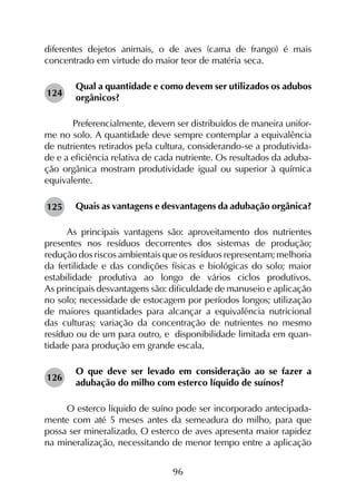 96
diferentes dejetos animais, o de aves (cama de frango) é mais
concentrado em virtude do maior teor de matéria seca.
Qual a quantidade e como devem ser utilizados os adubos
orgânicos?
	 Preferencialmente, devem ser distribuídos de maneira unifor-
me no solo. A quantidade deve sempre contemplar a equivalência
de nutrientes retirados pela cultura, considerando-se a produtivida-
de e a eficiência relativa de cada nutriente. Os resultados da aduba-
ção orgânica mostram produtividade igual ou superior à química
equivalente.
Quais as vantagens e desvantagens da adubação orgânica?
As principais vantagens são: aproveitamento dos nutrientes
presentes nos resíduos decorrentes dos sistemas de produção;
redução dos riscos ambientais que os resíduos representam; melhoria
da fertilidade e das condições físicas e biológicas do solo; maior
estabilidade produtiva ao longo de vários ciclos produtivos.
As principais desvantagens são: dificuldade de manuseio e aplicação
no solo; necessidade de estocagem por períodos longos; utilização
de maiores quantidades para alcançar a equivalência nutricional
das culturas; variação da concentração de nutrientes no mesmo
resíduo ou de um para outro, e disponibilidade limitada em quan­
tidade para produção em grande escala.
O que deve ser levado em consideração ao se fazer a
adubação do milho com esterco líquido de suínos?
O esterco líquido de suíno pode ser incorporado antecipada-
mente com até 5 meses antes da semeadura do milho, para que
possa ser mineralizado. O esterco de aves apresenta maior rapidez
na mineralização, necessitando de menor tempo entre a aplicação
124
125
126
 