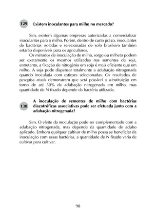 98
Existem inoculantes para milho no mercado?
Sim, existem algumas empresas autorizadas a comercializar
inoculantes para o milho. Porém, dentro de curto prazo, inoculantes
de bactérias isoladas e selecionadas de solo brasileiro também
estarão disponíveis para os agricultores.
Os métodos de inoculação de milho, sorgo ou milheto podem
ser exatamente os mesmos utilizados nas sementes de soja,
entretanto, a fixação de nitrogênio em soja é mais eficiente que em
milho. A soja pode dispensar totalmente a adubação nitrogenada
quando inoculada com estirpes selecionadas. Os resultados de
pesquisa atuais demonstram que será possível a substituição em
torno de até 50% da adubação nitrogenada em milho, mas
quantidade de N fixado depende da bactéria utilizada.
A inoculação de sementes de milho com bactérias
diazotróficas associativas pode ser efetuada junto com a
adubação nitrogenada?
Sim. O efeito da inoculação pode ser complementado com a
adubação nitrogenada, mas depende da quantidade de adubo
aplicado. Embora qualquer cultivar de milho possa se beneficiar da
inoculação com essas bactérias, a quantidade de N fixado varia de
cultivar para cultivar.
129
130
 