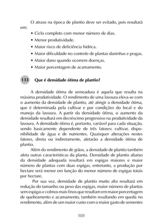 101
O atraso na época de plantio deve ser evitado, pois resultará
em:
•	Ciclo completo com menor número de dias.
•	Menor produtividade.
•	Maior risco de deficiência hídrica.
•	Maior dificuldade no controle de plantas daninhas e pragas.
•	Maior dano quando ocorrem doenças.
•	Maior porcentagem de acamamento.
Que é densidade ótima de plantio?
A densidade ótima de semeadura é aquela que resulta na
máxima produtividade. O rendimento de uma lavoura eleva-se com
o aumento da densidade de plantio, até atingir a densidade ótima,
que é determinada pela cultivar e por condições do local e do
manejo da lavoura. A partir da densidade ótima, o aumento da
densidade resultará em decréscimo progressivo na produtividade da
lavoura. A densidade ótima é, portanto, variável para cada situa­ção,
sendo basicamente dependente de três fatores: cultivar, dis­po­
nibilidade de água e de nutrientes. Quaisquer alterações nestes
fatores, direta ou indiretamente, afetarão a densidade ótima de
plantio.
Além do rendimento de grãos, a densidade de plantio também
afeta outras características da planta. Densidade de plantio abaixo
da densidade adequada resultará em espigas maiores e maior
número de plantas com duas espigas, entretanto, a produção por
hectare será menor em função do menor número de espigas totais
por hectare.
Por sua vez, densidade de plantio muito alta resultará em
redução do tamanho ou peso das espigas, maior número de plantas
sem espigas e colmos mais finos que resultam em maior porcentagem
de quebramento e acamamento, também resultando em queda no
rendimento, além de um maior custo com o maior gasto de sementes
133
 