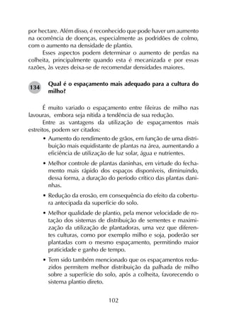102
por hectare. Além disso, é reconhecido que pode haver um aumento
na ocorrência de doenças, especialmente as podridões de colmo,
com o aumento na densidade de plantio.
Esses aspectos podem determinar o aumento de perdas na
colheita, principalmente quando esta é mecanizada e por essas
razões, às vezes deixa-se de recomendar densidades maiores.
Qual é o espaçamento mais adequado para a cultura do
milho?
É muito variado o espaçamento entre fileiras de milho nas
lavouras, embora seja nítida a tendência de sua redução.
Entre as vantagens da utilização de espaçamentos mais
estreitos, podem ser citados:
•	Aumento do rendimento de grãos, em função de uma distri-
buição mais equidistante de plantas na área, aumentando a
eficiência de utilização de luz solar, água e nutrientes.
•	Melhor controle de plantas daninhas, em virtude do fecha-
mento mais rápido dos espaços disponíveis, diminuindo,
dessa forma, a duração do período crítico das plantas dani-
nhas.
•	Redução da erosão, em consequência do efeito da cobertu-
ra antecipada da superfície do solo.
•	Melhor qualidade de plantio, pela menor velocidade de ro-
tação dos sistemas de distribuição de sementes e maximi-
zação da utilização de plantadoras, uma vez que diferen-
tes culturas, como por exemplo milho e soja, poderão ser
plantadas com o mesmo espaçamento, permitindo maior
praticidade e ganho de tempo.
•	Tem sido também mencionado que os espaçamentos redu-
zidos permitem melhor distribuição da palhada de milho
sobre a superfície do solo, após a colheita, favorecendo o
sistema plantio direto.
134
 