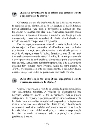 103
Quais são as vantagens de se utilizar espaçamento estreito
e adensamento de plantio?
Os fatores básicos de produtividade são a utilização máxima
da radiação solar, combinada com temperatura e disponibilidade
hídrica adequada. Para isso, é necessária a adoção de altas
densidades de plantas para obter área foliar adequada para captar
rapidamente a radiação incidente e mantê-la por longo período
após o espigamento. Alta densidade de plantas só é indicada se o
híbrido tolera alta competição entre plantas.
Embora espaçamento mais reduzido e maiores densidades de
plantio sejam práticas estudadas há décadas e com resultados
promissores, a adoção tanto do aumento da densidade quanto da
redução do espaçamento foi baixa. Entretanto, nos últimos anos
após o desenvolvimento de novos híbridos, de menor porte e ciclo
e, principalmente de colheitadeiras apropriadas para espaçamento
mais estreito, a adoção do aumento de população e do espaçamento
reduzido tem tomado novo impulso, tanto na safra quanto na
safrinha. Independentemente do espaçamento, o agricultor deverá
respeitar sempre os limites de população para cada híbrido.
Quem planta variedade pode utilizar espaçamento estreito
e maior adensamento de plantas?
Qualquer cultivar, seja híbrido ou variedade, pode ser plantada
com espaçamento reduzido. A redução do espaçamento traz
inúmeras vantagens, como já foi mencionado, mas a grande
vantagemdautilizaçãodeespaçamentoestreitoemaioradensamento
de plantas ocorre em altas produtividades, quando a radiação solar
passa a ser o fator mais dominante. Dessa forma, o benefício do
espaçamento reduzido também será menor quando da utilização
de variedades e mesmo híbridos duplos, em sistemas de produção
de baixa ou média tecnologia, onde a população de plantas
geralmente é menor.
135
136
 