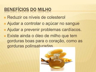 BENEFÍCIOS DO MILHO
 Reduzir os níveis de colesterol
 Ajudar a controlar o açúcar no sangue
 Ajudar a prevenir problemas cardíacos.
 Existe ainda o óleo de milho que tem
gorduras boas para o coração, como as
gorduras polinsaturadas.
 