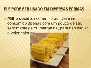 ELE PODE SER USADO EM DIVERSAS FORMAS
 Milho cozido: rico em fibras. Deve ser
consumido apenas com um pouco de sal,
sem manteiga ou margarina, para não elevar
o valor calórico.
 