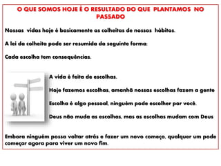 O QUE SOMOS HOJE É O RESULTADO DO QUE PLANTAMOS NO
PASSADO
Nossas vidas hoje é basicamente as colheitas de nossos hábitos.
A lei da colheita pode ser resumida da seguinte forma:
Cada escolha tem consequências.
A vida é feita de escolhas.
Hoje fazemos escolhas, amanhã nossas escolhas fazem a gente
Escolha é algo pessoal, ninguém pode escolher por você.
Deus não muda as escolhas, mas as escolhas mudam com Deus
Embora ninguém possa voltar atrás e fazer um novo começo, qualquer um pode
começar agora para viver um novo fim.
 