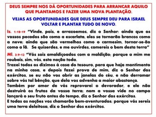 DEUS SEMPRE NOS DÁ OPORTUNIDADES PARA ARRANCAR AQUILO
QUE PLANTAMOS E FAZER UMA NOVA PLANTAÇÃO.
VEJAS AS OPORTUNIDADES QUE DEUS SEMPRE DEU PARA ISRAEL
VOLTAR E PLANTAR TUDO DE NOVO.
Is. 1:18-19 “Vinde, pois, e arrazoemos, diz o Senhor: ainda que os
vossos pecados são como a escarlata, eles se tornarão brancos como
a neve; ainda que são vermelhos como o carmesim, tornar-se-ão
como a lã. Se quiserdes, e me ouvirdes, comereis o bem desta terra”
Ml. 3:9-12 “Vós sois amaldiçoados com a maldição; porque a mim me
roubais, sim, vós, esta nação toda.
Trazei todos os dízimos à casa do tesouro, para que haja mantimento
na minha casa, e depois fazei prova de mim, diz o Senhor dos
exércitos, se eu não vos abrir as janelas do céu, e não derramar
sobre vós tal bênção, que dela vos advenha a maior abastança.
Também por amor de vós reprovarei o devorador, e ele não
destruirá os frutos da vossa terra; nem a vossa vide no campo
lançará o seu fruto antes do tempo, diz o Senhor dos exércitos.
E todas as nações vos chamarão bem-aventurados; porque vós sereis
uma terra deleitosa, diz o Senhor dos exércitos.
 