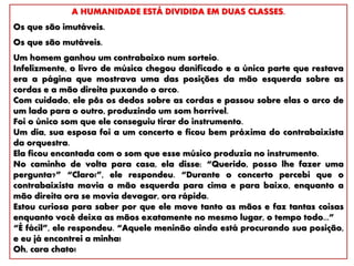 A HUMANIDADE ESTÁ DIVIDIDA EM DUAS CLASSES.
Os que são imutáveis.
Os que são mutáveis.
Um homem ganhou um contrabaixo num sorteio.
Infelizmente, o livro de música chegou danificado e a única parte que restava
era a página que mostrava uma das posições da mão esquerda sobre as
cordas e a mão direita puxando o arco.
Com cuidado, ele pôs os dedos sobre as cordas e passou sobre elas o arco de
um lado para o outro, produzindo um som horrível.
Foi o único som que ele conseguiu tirar do instrumento.
Um dia, sua esposa foi a um concerto e ficou bem próxima do contrabaixista
da orquestra.
Ela ficou encantada com o som que esse músico produzia no instrumento.
No caminho de volta para casa, ela disse: “Querido, posso lhe fazer uma
pergunta?” “Claro!”, ele respondeu. “Durante o concerto percebi que o
contrabaixista movia a mão esquerda para cima e para baixo, enquanto a
mão direita ora se movia devagar, ora rápida.
Estou curiosa para saber por que ele move tanto as mãos e faz tantas coisas
enquanto você deixa as mãos exatamente no mesmo lugar, o tempo todo...”
“É fácil”, ele respondeu. “Aquele meninão ainda está procurando sua posição,
e eu já encontrei a minha!
Oh, cara chato!
 