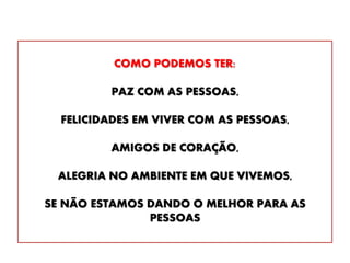 COMO PODEMOS TER:
PAZ COM AS PESSOAS,
FELICIDADES EM VIVER COM AS PESSOAS,
AMIGOS DE CORAÇÃO,
ALEGRIA NO AMBIENTE EM QUE VIVEMOS,
SE NÃO ESTAMOS DANDO O MELHOR PARA AS
PESSOAS
 