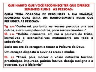 QUE HABITO QUE VOCÊ RECONHECE TER QUE OFERECE
SEMENTES RUINS AS PESSOAS?
QUEM TERIA CORAGEM DE PERGUNTAR A UM IRMÃO(Ã)
IDONEO(A) QUAL SERIA UM HABITO(SEMENTE RUIM) QUE
PREJUDICA AS PESSOAS?
Tg 5:16”Confessai, portanto, os vossos pecados uns aos
outros, e orai uns pelos outros, para serdes curados...”
Cl. 3:16 “Habite, ricamente, em vós a palavra de Cristo;
instruí-vos e aconselhai-vos mutuamente em toda a
sabedoria...”
Seria um ato de coragem e temor a Palavra de Deus.
Um coração disposto a ouvir os erros e mudar.
CL. 3:5 “Fazei, pois, morrer a vossa natureza terrena:
prostituição, impureza, paixão lasciva, desejo maligno e a
avareza, que é idolatria”
 