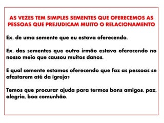 AS VEZES TEM SIMPLES SEMENTES QUE OFERECEMOS AS
PESSOAS QUE PREJUDICAM MUITO O RELACIONAMENTO
Ex. de uma semente que eu estava oferecendo.
Ex. das sementes que outro irmão estava oferecendo no
nosso meio que causou muitos danos.
E qual semente estamos oferecendo que faz as pessoas se
afastarem até da igreja?
Temos que procurar ajuda para termos bons amigos, paz,
alegria, boa comunhão.
 