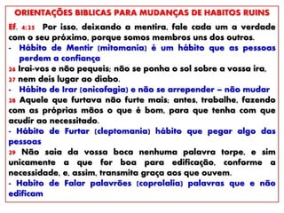 ORIENTAÇÕES BIBLICAS PARA MUDANÇAS DE HABITOS RUINS
Ef. 4:25 Por isso, deixando a mentira, fale cada um a verdade
com o seu próximo, porque somos membros uns dos outros.
- Hábito de Mentir (mitomania) é um hábito que as pessoas
perdem a confiança
26 Irai-vos e não pequeis; não se ponha o sol sobre a vossa ira,
27 nem deis lugar ao diabo.
- Hábito de Irar (onicofagia) e não se arrepender – não mudar
28 Aquele que furtava não furte mais; antes, trabalhe, fazendo
com as próprias mãos o que é bom, para que tenha com que
acudir ao necessitado.
- Hábito de Furtar (cleptomania) hábito que pegar algo das
pessoas
29 Não saia da vossa boca nenhuma palavra torpe, e sim
unicamente a que for boa para edificação, conforme a
necessidade, e, assim, transmita graça aos que ouvem.
- Habito de Falar palavrões (coprolalia) palavras que e não
edificam
 