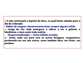 30 E não entristeçais o Espírito de Deus, no qual fostes selados para o
dia da redenção.
- Hábito de magoar (claustromania) fazer sempre alguém infeliz
31 Longe de vós, toda amargura, e cólera, e ira, e gritaria, e
blasfêmias, e bem assim toda malícia.
- (Despersonalização) – vários hábitos errados
32 Antes, sede uns para com os outros benignos, compassivos,
perdoando-vos uns aos outros, como também Deus, em Cristo, vos
perdoou
 