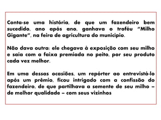 Conta-se uma história, de que um fazendeiro bem
sucedido, ano após ano, ganhava o troféu “Milho
Gigante”, na feira de agricultura do município.
Não dava outra: ele chegava à exposição com seu milho
e saia com a faixa premiada no peito, por seu produto
cada vez melhor.
Em uma dessas ocasiões, um repórter ao entrevistá-lo
após um prêmio, ficou intrigado com a confissão do
fazendeiro, de que partilhava a semente de seu milho –
de melhor qualidade – com seus vizinhos
 