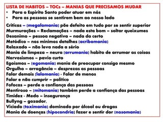 LISTA DE HABITOS – TOCs – MANIAS QUE PRECISAMOS MUDAR
• Para o Espirito Santo poder atuar em nós
• Para as pessoas se sentirem bem ao nosso lado
Criticas – (megalomania) põe defeito em tudo por se sentir superior
Murmurações – Reclamações – nada esta bom – soltar queixumes
Desanimo – pessoa negativa – nada da certo
Metódico – nos mínimos detalhes (acribomania)
Relaxado – não leva nada a sério
Mania de limpeza – neura (arrumania) habito de arrumar as coisas
Nervosismos – pavio curto
Egoísmos – (egomania) mania de preocupar consigo mesmo
Orgulho – arrogância – desprezas as pessoas
Falar demais (lalomania) - Falar de menos
Falar e não cumprir – politico
Fofocas – perde a confiança das pessoas
Mentiroso – (mitomania) também perde a confiança das pessoas
Timidez - Medo – insegurança
Bullyng – gozador,
Viciado (toximania) dominado por álcool ou drogas
Mania de doenças (hipocondria) fazer e sentir dor (nosomania)
 