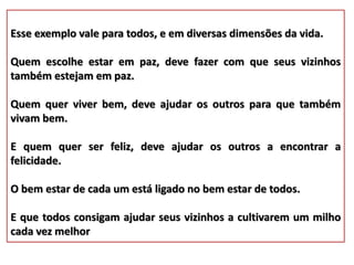 Esse exemplo vale para todos, e em diversas dimensões da vida.
Quem escolhe estar em paz, deve fazer com que seus vizinhos
também estejam em paz.
Quem quer viver bem, deve ajudar os outros para que também
vivam bem.
E quem quer ser feliz, deve ajudar os outros a encontrar a
felicidade.
O bem estar de cada um está ligado no bem estar de todos.
E que todos consigam ajudar seus vizinhos a cultivarem um milho
cada vez melhor
 