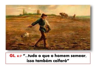 GL. 6:7 “...tudo o que o homem semear,
isso também ceifará”
 