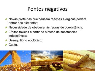 Pontos negativos
Novas proteínas que causam reações alérgicas podem
entrar nos alimentos;
Necessidade de obedecer às regras de coexistência;
Efeitos tóxicos a partir da síntese de substâncias
indesejáveis;
Desequilíbrio ecológico;
Custo.
 