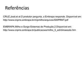Referências
CRUZ,José;et al.O produtor pergunta, a Embrapa responde. Disponível em:
http://www.cnpms.embrapa.br/mipmilho/arquivos/500PRMT.pdf
EMBRAPA.Milho e Sorgo-Sistemas de Produção,2.Disponível em:
http://www.cnpms.embrapa.br/publicacoes/milho_5_ed/climaesolo.htm
 