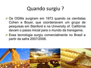 Quando surgiu ?
Os OGMs surgiram em 1973 quando os cientistas
Cohen e Boyer, que coordenavam um grupo de
pesquisas em Stanford e na University of. Califórnia
davam o passo inicial para o mundo da transgenia.
Essa tecnologia surgiu comercialmente no Brasil a
partir da safra 2007/2008.
 
