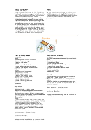 COMO CONSUMIR                                                    DICAS
O milho-verde é muito apreciado em todas as regiões do           * O milho verde não deve ser cozido em excesso, pois ao
Brasil, cozido ou assado na espiga, na forma de pamonha,         contrário do que se pensa, os grãos ficarão mais duros.
curau e mingau. Consumir o milho verde somente nestes            * Temperos que combinam: canela, açúcar, sal, manjericão,
pratos tradicionais é desconhecer as inúmeras                    noz-moscada, cebola, cebolinha-verde, orégano, alho,
possibilidades do uso desta hortaliça na culinária. Em           pimenta, tomilho.
pratos salgados pode ser preparado em sopas, cremes,
suflês, pães, refogado com temperos, como recheio para
qualquer prato, em bolinhos, farofas e saladas. Como
sobremesa pode ser usado em bolo, sorvete, cozido com
mel, pudim e creme. O milho novinho, ainda em formação,
ou seja, o sabuguinho, pode ser preparado com carne, em
sopas e cozidos. O milho doce deve não se presta para a
elaboração de pamonha, mingau ou curau, por ter baixo
teor de amido. Para usar o produto congelado, descongele-
o em água fervente ou use diretamente no cozimento do
prato. Acrescente o sal apenas no final do cozimento.




                                                       Receitas




Torta de milho verde                                             Bolo salgado de milho
Ingredientes:                                                    Ingredientes:
Massa                                                            * 4 xícaras (chá) de milho verde batido no liquidificador ou
* 4 batatas grandes, cozidas e espremidas                        ralado
* 2 colheres (sopa) de margarina                                 * 2 dentes de alho picados
* 1/4 xícara (chá) de leite                                      * 1 cebola média picada
* 2 ovos                                                         * 1 xícara (chá) de cheiro verde
* 1 xícara (chá) de farinha de trigo                             * ¾ xícara (chá) de manteiga derretida quente
* 1 colher (sobremesa) de fermento em pó                         * 1/4 xícara (chá) de óleo quente
* 1/2 xícara (chá) de queijo parmesão ralado                     * 2 xícaras (chá) de queijo meia cura ralado
* sal e pimenta a gosto                                          * 3 ovos
Recheio                                                          * 1 xícara (chá) de leite
* 2 xícaras (chá) de milho cozido                                * sal e pimenta a gosto
* 1 cebola média picadinha
* 1 colher (sopa) de azeite
* 1/2 xícara (chá) de cheiro verde                               Modo de fazer:
* 1 colher (sopa) de farinha de trigo                            * Coloque a massa numa bacia e despeje a margarina
* 1 dente de alho amassado                                       quente sobre a massa, mexendo bem.
* 1 colher (sopa) de tomilho                                     * Em seguida, junte o restante dos outros ingredientes e
* 1 colher (café) de noz-moscada                                 misture;
* 1 lata de creme de leite                                       * Unte uma fôrma de pão e despeje a massa, leve para
* sal a gosto                                                    assar em forno pré-aquecido em temperatura alta, até a
                                                                 massa ficar dourada.

Modo de fazer:
Recheio                                                          Tempo de preparo: 2 horas e 40 minutos.
* Refogue a cebola e o alho no azeite;
* Em seguida, acressente metade do tomilho, o milho, o           Rendimento: 12 porções.
cheiro verde, o sal e deixe refogar;
* Em seguida, junte a farinha de trigo e mexa sem parar;
* Por último, junte o creme de leite, a noz-moscada e mexa       Sugestão: nesta massa, o queijo pode ser substituído por
sem parar até formar um creme grosso;                            bacon, linguiça ou carne de sol.
* Deixe esfriar.
Massa
* Junte a margarina à batata ainda quente e misture bem;
* Acrescente os ovos, o leite, a farinha, o queijo, o fermento
e o sal e mexa até obter uma mistura homogênea;
* Coloque numa forma untada, espalhando bem; em
seguida, coloque o recheio frio sobre a massa e leve ao
forno pré-aquecido em temperatura alta por 40 minutos.
* Retire do forno, polvilhe o restante do tomilho sobre a
massa. Sirva quente.


Tempo de preparo: 1 hora e 30 minutos.


Rendimento: 12 porções.


Sugestão: a massa de batata pode ser trocada por massa
 