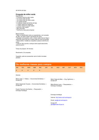 de farinha de trigo.


Croquete de milho verde
Ingredientes:
* 2 xícaras (chá) de milho verde
* 1/2 xícara (chá) de leite
* 1/2 xícara (chá) de cheiro verde
* 1/2 cebola picada
* 5 colheres (sopa) de farinha de trigo
* 1 colher (sopa) de margarina
* 1 colher (sopa) de queijo ralado
* pimenta e sal a gosto
* óleo para fritar
* Farinha de rosca para empanar


Modo de fazer:
* Bata no liquidificador todos os ingredientes, com exceção
do óleo, do cheiro verde e da farinha de rosca;
* Despeje numa panela, junte o cheiro verde, leve ao fogo e
mexa sem parar até que a massa solte do fundo da panela;
* Deixe esfriar, modele os croquetes e passe na farinha de
rosca;
* Frite em óleo quente e coloque sobre papel absorvente,
antes de servir.


Tempo de preparo: 50 minutos.


Rendimento: 24 croquetes.


Sugestão: pode se acrescentar carne moída e tomates
picados.




Os melhores meses para compra
JAN        FEV         MAR      ABR       MAI      JUN        JUL       AGO        SET      OUT      NOV   DEZ

*          *           *        *         *

Autores:


Maria José L. F. Matos — Economista Doméstica —               Mário Felipe de Melo — Eng. Agrônomo —
Emater-DF                                                     Emater-DF

Selma Aparecida Tavares — Economista Doméstica —              Milza Moreira Lana — Pesquisadora —
Emater-DF                                                     Embrapa Hortaliças

Fausto Francisco dos Santos — Pesquisador —
Embrapa Hortaliças


                                                              Embrapa Hortaliças

                                                              Internet: http://www.cnph.embrapa.br

                                                              Email: sac@cnph.embrapa.br

                                                              Emater DF
                                                              geral@emater.df.gov.br
 
