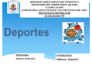 REPUBLICA BOLIVARIANA DE VENEZUELA 
MINISTERIO DEL PODER POPULAR PARA 
LA EDUCACION 
UNIDAD EDUCATIVA COLEGIO “SAN FRANCISCO DE ASIS” 
BOLIVAR-ESTADO BOLIVAR 
3er Año Sección “B” 
PROFESORA: 
MEDINA MORAIMA 
INTEGRANTES: 
Milioscar llanos#13  