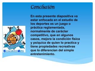 En esta presente diapositiva va estar enfocada en el estudio de los deportes es un juego o práctica reglamentada, normalmente de carácter competitivo, que en algunos casos, mejora la condición física y psíquica de quien lo practica y tiene propiedades recreativas que lo diferencian del simple entretenimiento. 
Conclusión  