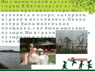 Мы с моим папой катались с 
горки. В Пятигорске есть 
очень красивое озеро. Мы 
купались в озере, загорали, 
играли и веселились. Около 
озера была маленькая 
площадка, где были мыльные 
пузыри. Мы играли с мыльными 
пузырями и танцевали. И это 
тоже было очень весело. 
 