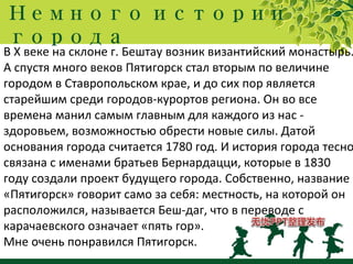Немного истории
города
В Х веке на склоне г. Бештау возник византийский монастырь.
А спустя много веков Пятигорск стал вторым по величине
городом в Ставропольском крае, и до сих пор является
старейшим среди городов-курортов региона. Он во все
времена манил самым главным для каждого из нас -
здоровьем, возможностью обрести новые силы. Датой
основания города считается 1780 год. И история города тесно
связана с именами братьев Бернардацци, которые в 1830
году создали проект будущего города. Собственно, название
«Пятигорск» говорит само за себя: местность, на которой он
расположился, называется Беш-даг, что в переводе с
карачаевского означает «пять гор».
Мне очень понравился Пятигорск.
 