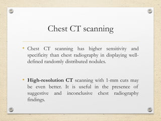 Chest CT scanning
• Chest CT scanning has higher sensitivity and
specificity than chest radiography in displaying well-
defined randomly distributed nodules.
• High-resolution CT scanning with 1-mm cuts may
be even better. It is useful in the presence of
suggestive and inconclusive chest radiography
findings.
 