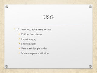 USG
• Ultrasonography may reveal
 Diffuse liver disease
 Hepatomegaly
 Splenomegaly
 Para-aortic lymph nodes
 Minimum pleural effusion
 