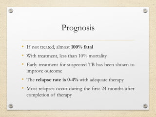 Prognosis
• If not treated, almost 100% fatal
• With treatment, less than 10% mortality
• Early treatment for suspected TB has been shown to
improve outcome
• The relapse rate is 0-4% with adequate therapy
• Most relapses occur during the first 24 months after
completion of therapy
 