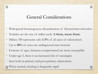 General Considerations
• Widespread hematogenous dissemination of Mycobacterium tuberculosis
• Nodules are the size of millet seeds (1-4mm, mean 2mm)
• Miliary TB represents only 1-3% of all cases of tuberculosis
• Up to 50% of cases are undiagnosed ante mortem
• Extreme of ages, Immuno-compromised are more susceptible
• Under age 5, there is an increased risk of meningitis
• Seen both in primary and post-primary tuberculosis
• When treated, clearing is frequently rapid
 