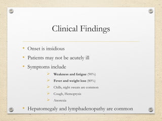 Clinical Findings
• Onset is insidious
• Patients may not be acutely ill
• Symptoms include
 Weakness and fatigue (90%)
 Fever and weight loss (80%)
 Chills, night sweats are common
 Cough, Hemoptysis
 Anorexia
• Hepatomegaly and lymphadenopathy are common
 