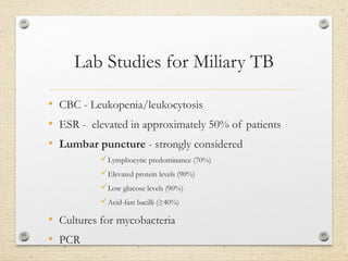 Lab Studies for Miliary TB
• CBC - Leukopenia/leukocytosis
• ESR - elevated in approximately 50% of patients
• Lumbar puncture - strongly considered
Lymphocytic predominance (70%)
Elevated protein levels (90%)
Low glucose levels (90%)
Acid-fast bacilli (≥40%)
• Cultures for mycobacteria
• PCR
 