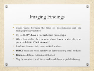 Imaging Findings
• Takes weeks between the time of dissemination and the
radiographic appearance
• Up to 30-50% have a normal chest radiograph
• When first visible, they measure about 1 mm in size; they can
grow to 3-5mm if left untreated
• Produces innumerable, non-calcified nodules
• HRCT scans are more sensitive at demonstrating small nodules
• Bilateral, diffuse, random distribution
• May be associated with intra- and interlobular septal thickening
 
