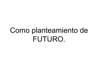 Como planteamiento de
FUTURO.

 