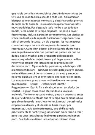que habíapor allísalió a recibirlos ofreciéndoles una taza de
té y una palmaditaen la espaldaa cada uno. Allí comieron
bien por solo unaspocas monedas, y descansaron las piernas
de subir por la Cascada. Los muchachospasaron unos ratos
muy agradables. Por desgracia todo no iba a ser todo tan
bonito, y esa noche el tiempo empeoro. Empezó a llover
fuertemente, incluso a granizar por momentos. Los vientos se
volvieronterribles de repente haciendoarriesgado incluso
salir al borde de la cueva. Un día después, los más mayores
comentaron que fue una de las peores tormentas que
recordaban. Cundióun poco el pánico cuandoafuera hubo
una pequeñaavalanchaque por fortuna parece ser que no
daño a nadie.Muchos perdieron parte del equipo de
escalada que habíandejadofuera, y al llegar esa noche Ben,
Peter y sus amigos tras largas horas de preocupación
durmieron poco. Algunasde las personas que habíapor allá
al amanecer decían: —Ningunode estos parajes es ya seguro,
y el mal tiempo está demasiadocerca otra vez y empeora.
Rara vez algún viajero se aventuraría ahora por estos lados.
Los mapasahora ya no sirven. —Uno dijo: —Y no somos
muchos aquí. —Otros: — ¿Dónde está Ernest? —
Preguntaron— ¡Eso! Al fin y al cabo, él es un escaladorde
verdad —dijeron otros como aferrándose a un clavo
ardiendo.Y entre unascosas y otras, paso un buen rato antes
de que se dieran cuenta de que el tiempo no era menos duro
que al comienzo de la noche anterior. La moral de casi todos
empezaba a decaer y el silencio se hacía mayor por
momentos. Llovía tan fuertemente, que el día parecía
prácticamente la noche; y algunosincluso empezaron a rezar;
pero tras unaslargas horas finalmente pareció amainarun
poco. Casi todos se dieron la vuelta y no miraron atrás
 